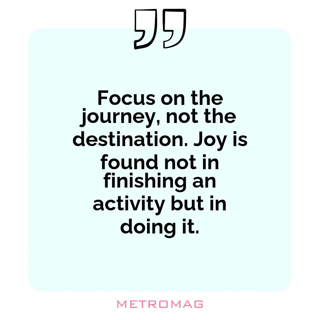 Focus on the journey, not the destination. Joy is found not in finishing an activity but in doing it.