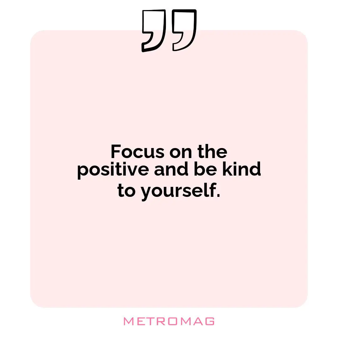 Focus on the positive and be kind to yourself.