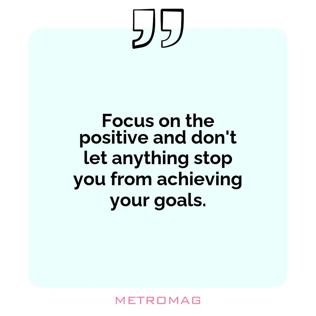 Focus on the positive and don't let anything stop you from achieving your goals.