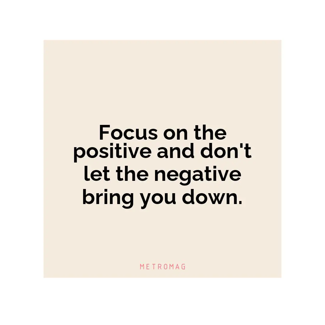 Focus on the positive and don't let the negative bring you down.