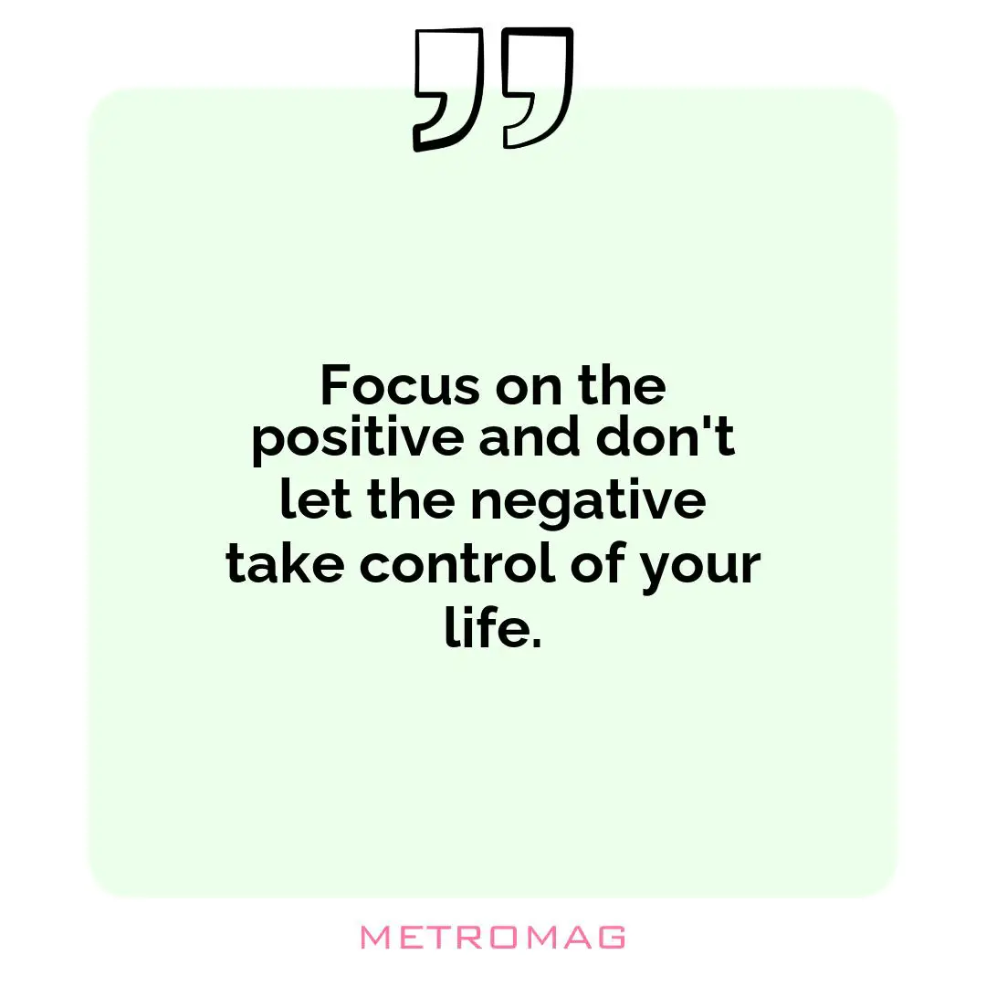 Focus on the positive and don't let the negative take control of your life.