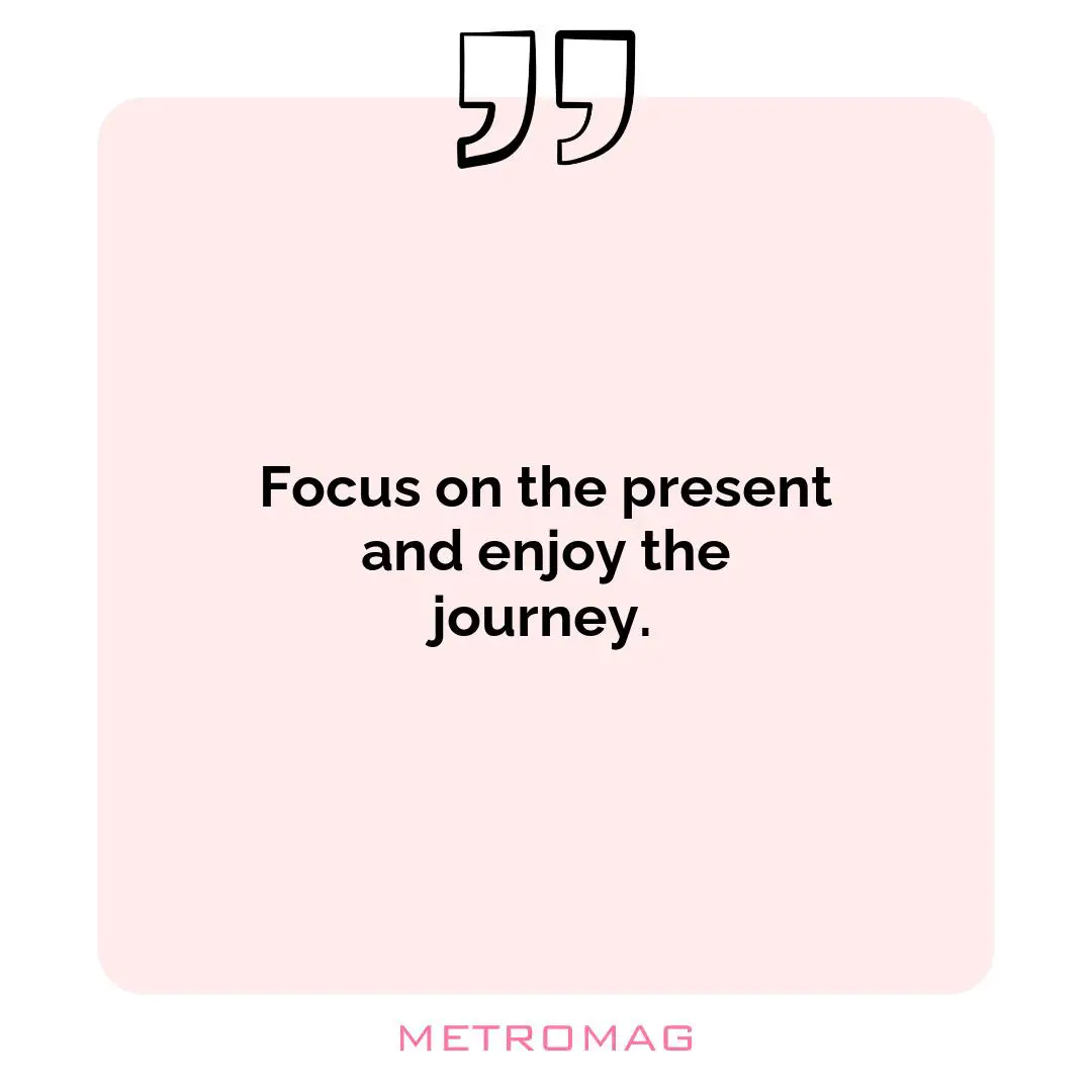 Focus on the present and enjoy the journey.