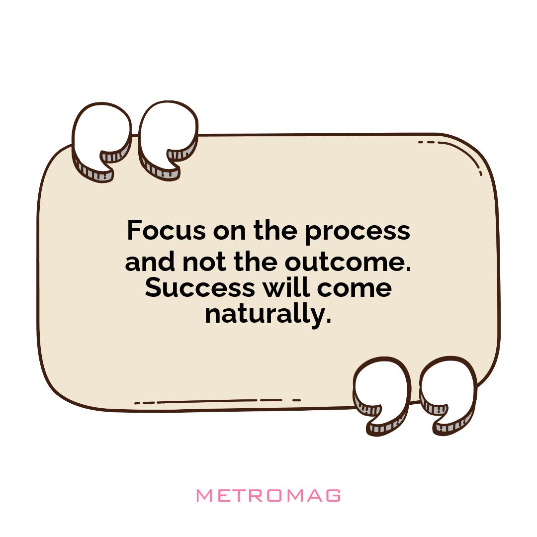Focus on the process and not the outcome. Success will come naturally.