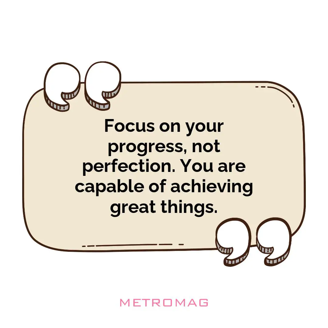 Focus on your progress, not perfection. You are capable of achieving great things.