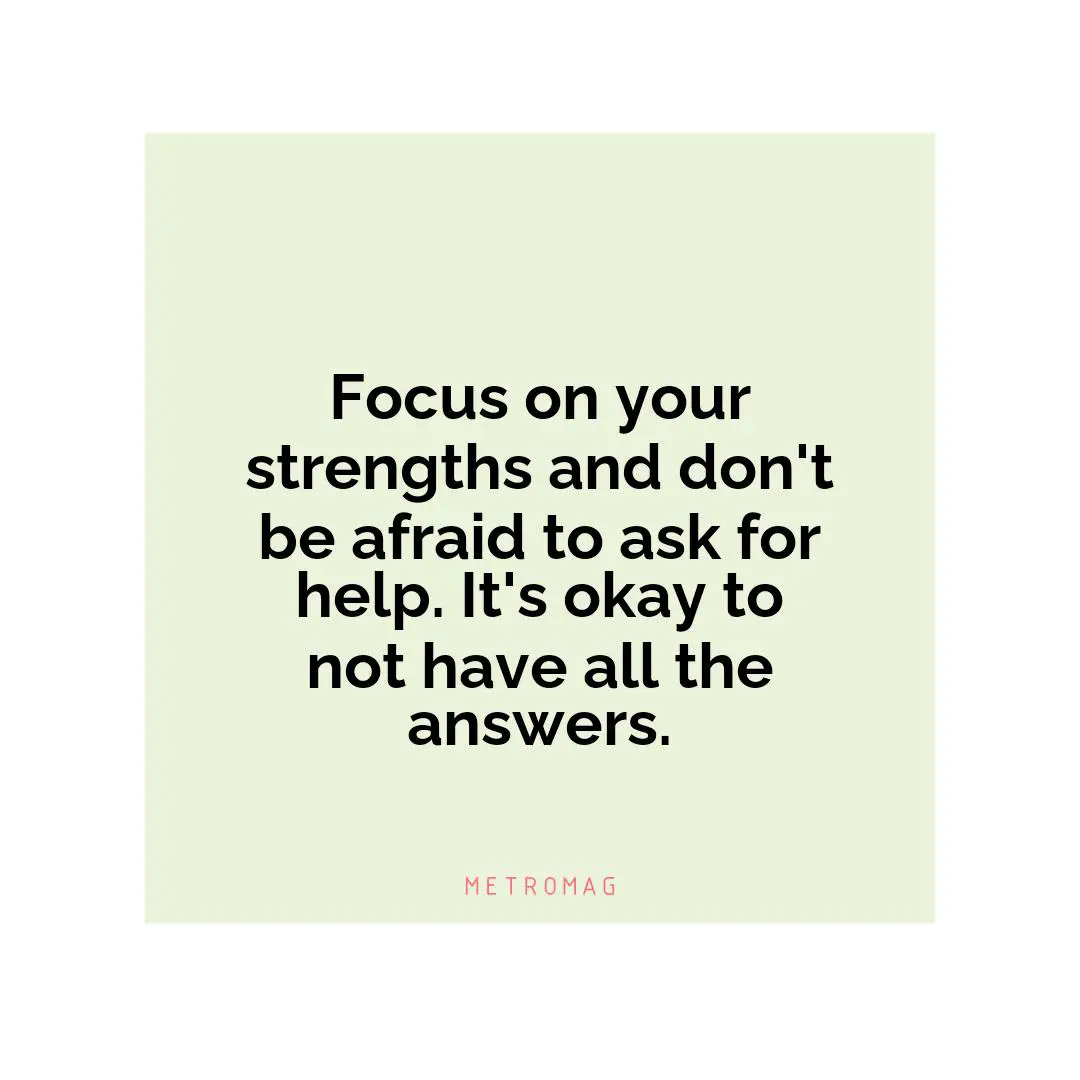 Focus on your strengths and don't be afraid to ask for help. It's okay to not have all the answers.