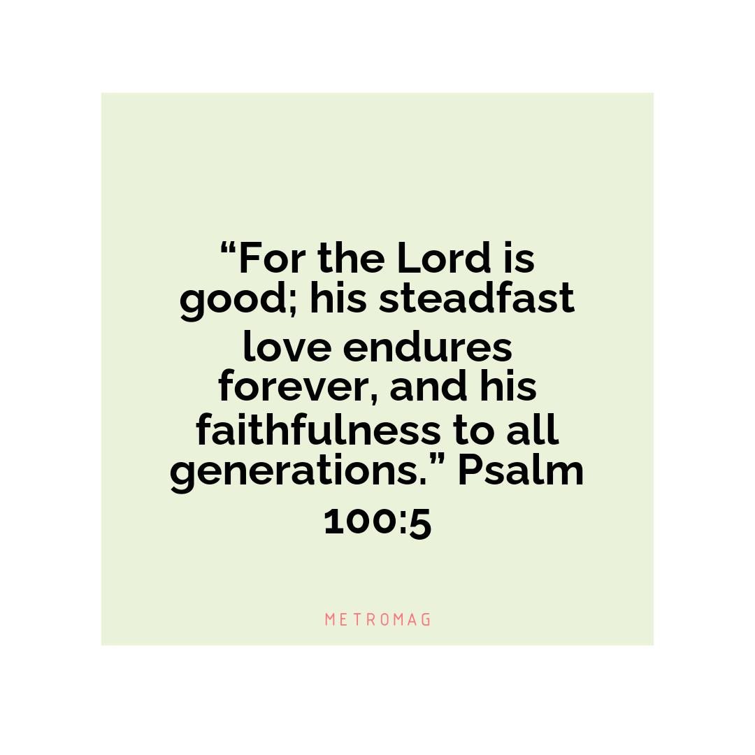 “For the Lord is good; his steadfast love endures forever, and his faithfulness to all generations.” Psalm 100:5