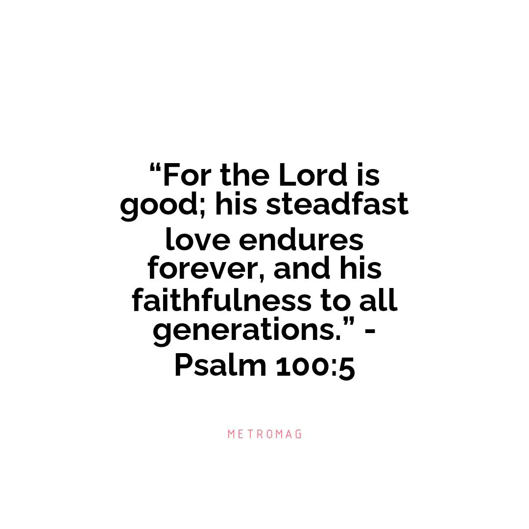 “For the Lord is good; his steadfast love endures forever, and his faithfulness to all generations.” - Psalm 100:5