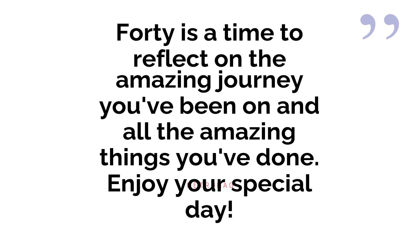 Forty is a time to reflect on the amazing journey you've been on and all the amazing things you've done. Enjoy your special day!