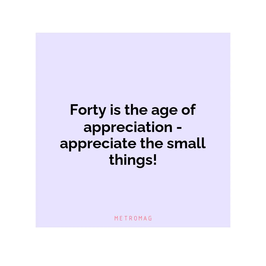 Forty is the age of appreciation - appreciate the small things!