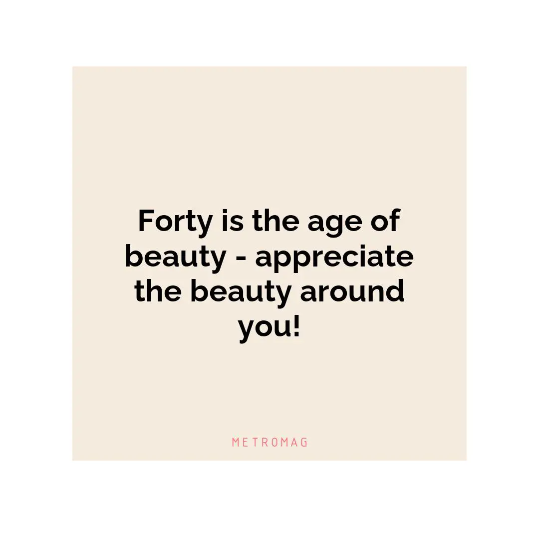 Forty is the age of beauty - appreciate the beauty around you!