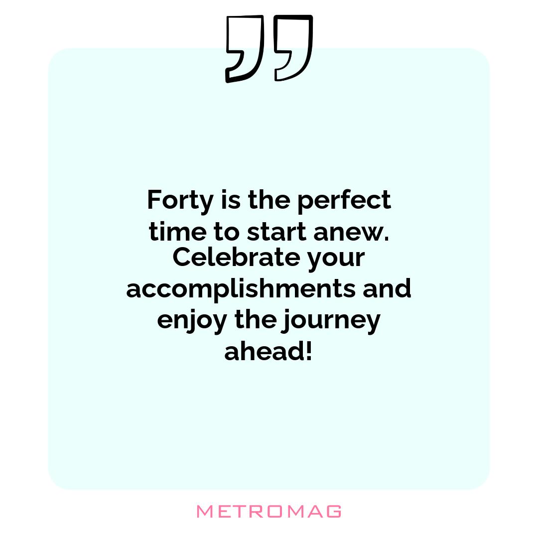 Forty is the perfect time to start anew. Celebrate your accomplishments and enjoy the journey ahead!