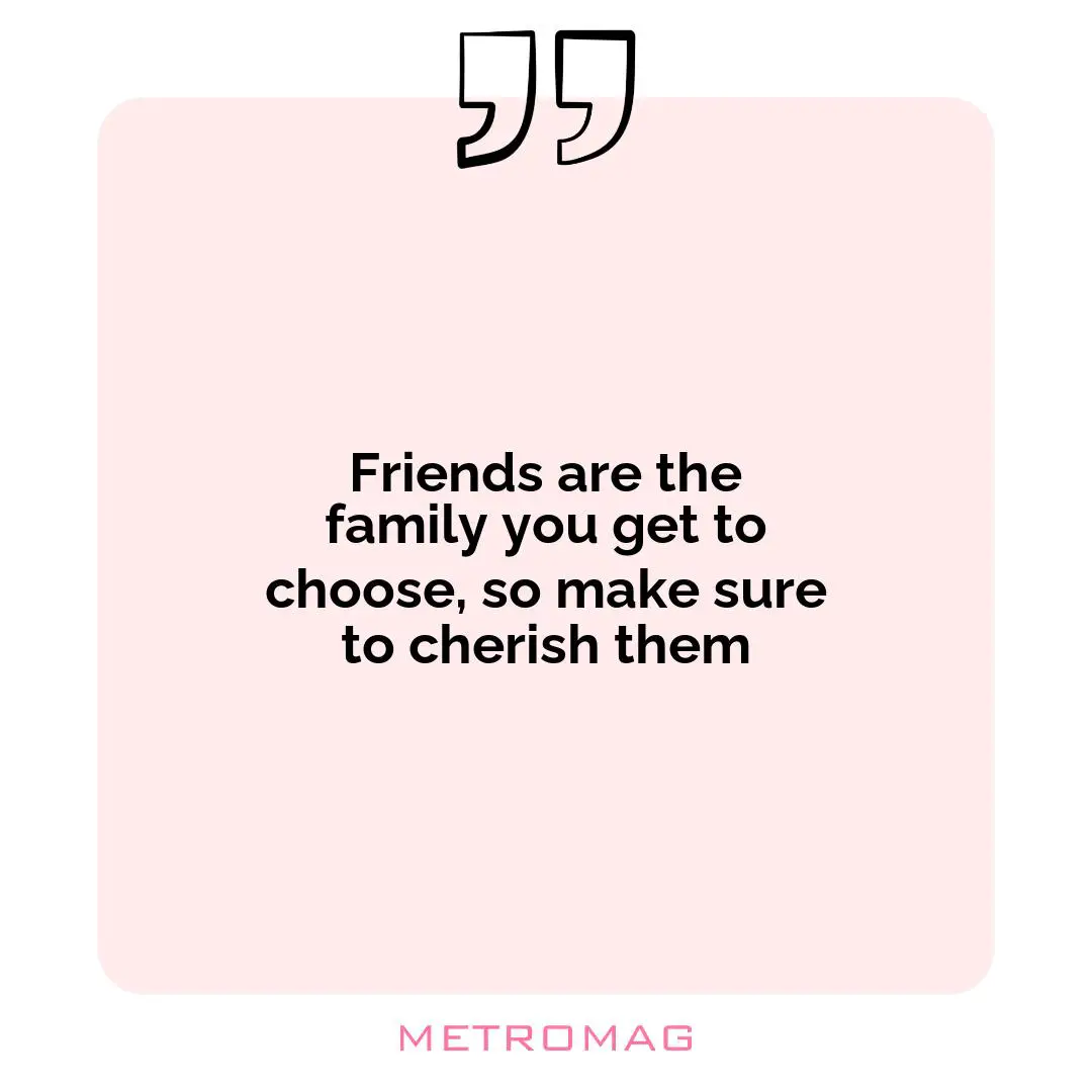 Friends are the family you get to choose, so make sure to cherish them