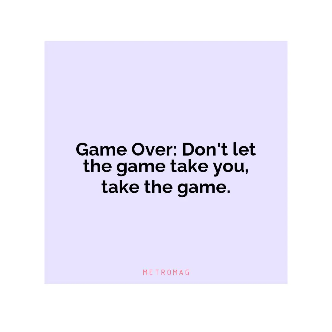 Game Over: Don't let the game take you, take the game.