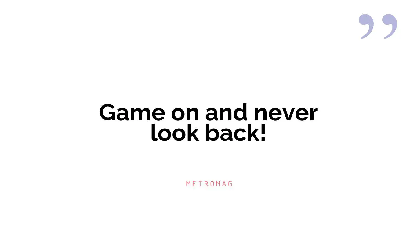 Game on and never look back!