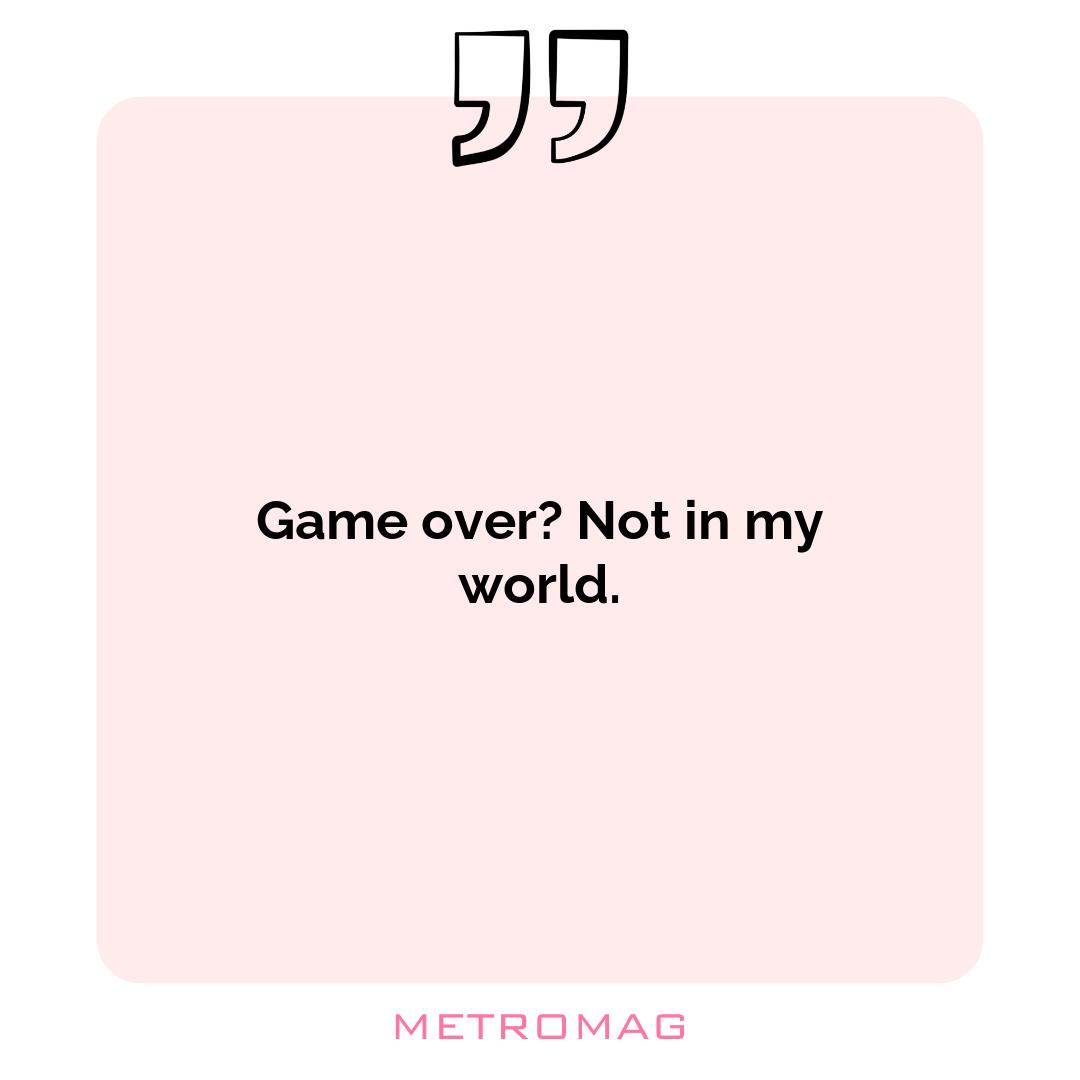 Game over? Not in my world.