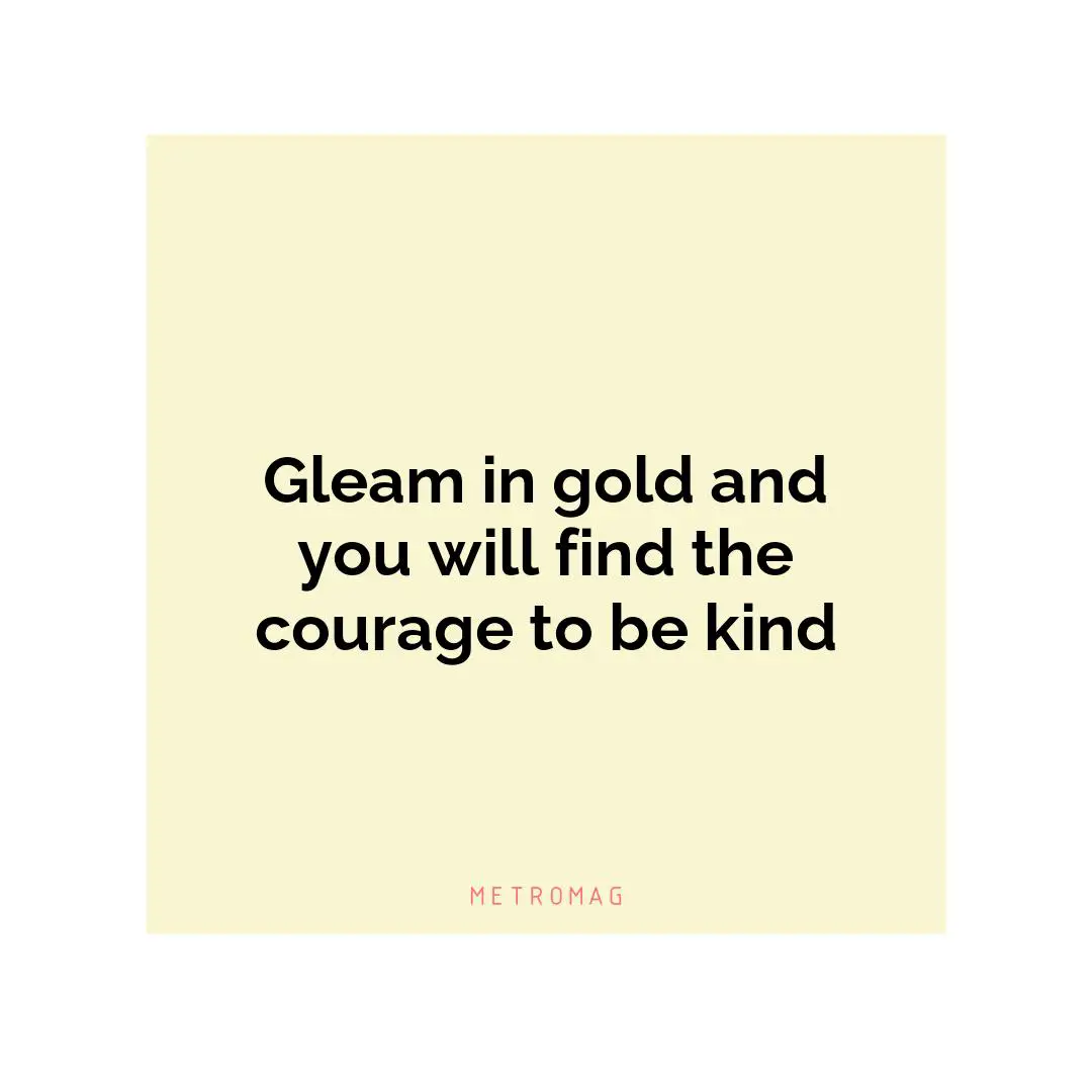 Gleam in gold and you will find the courage to be kind