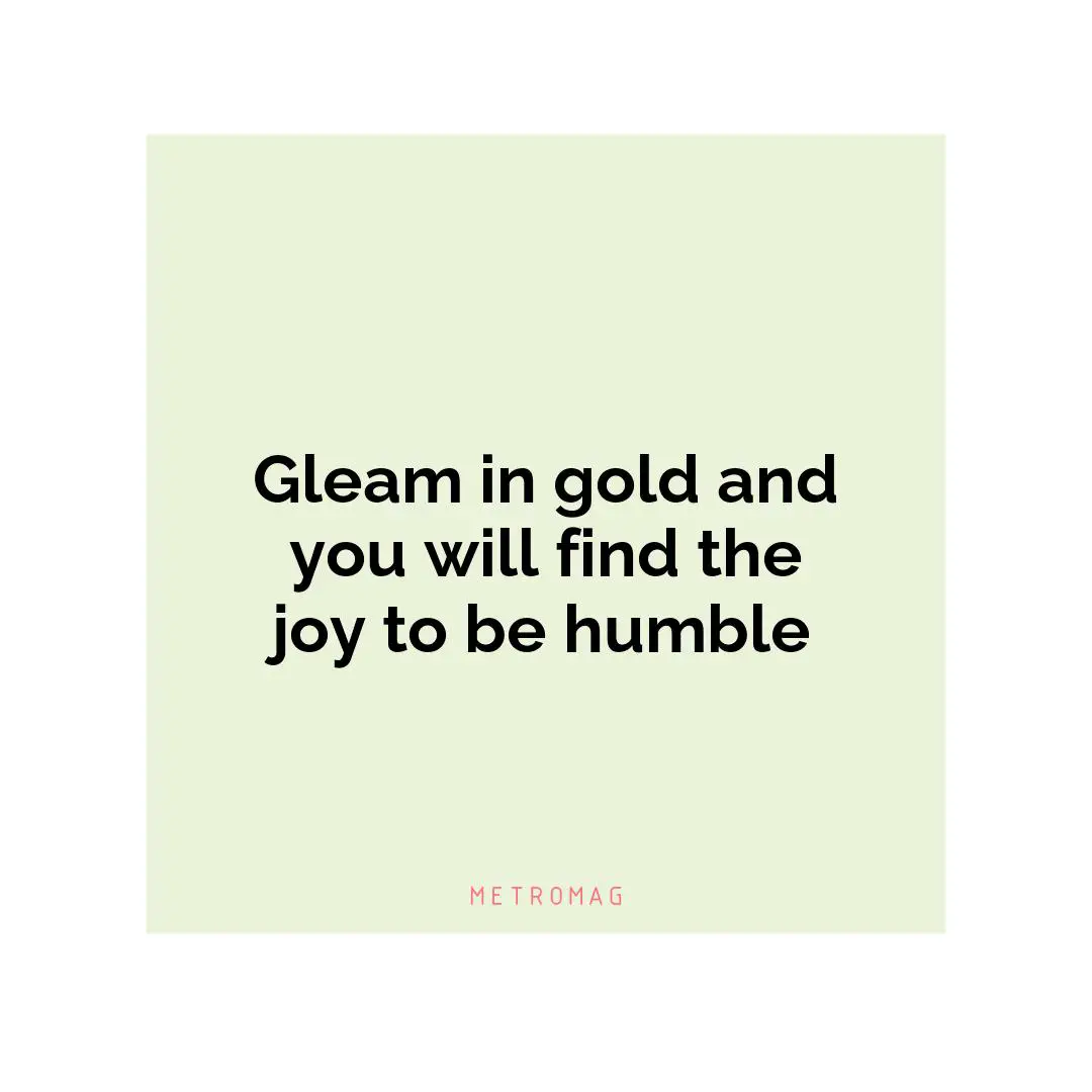 Gleam in gold and you will find the joy to be humble