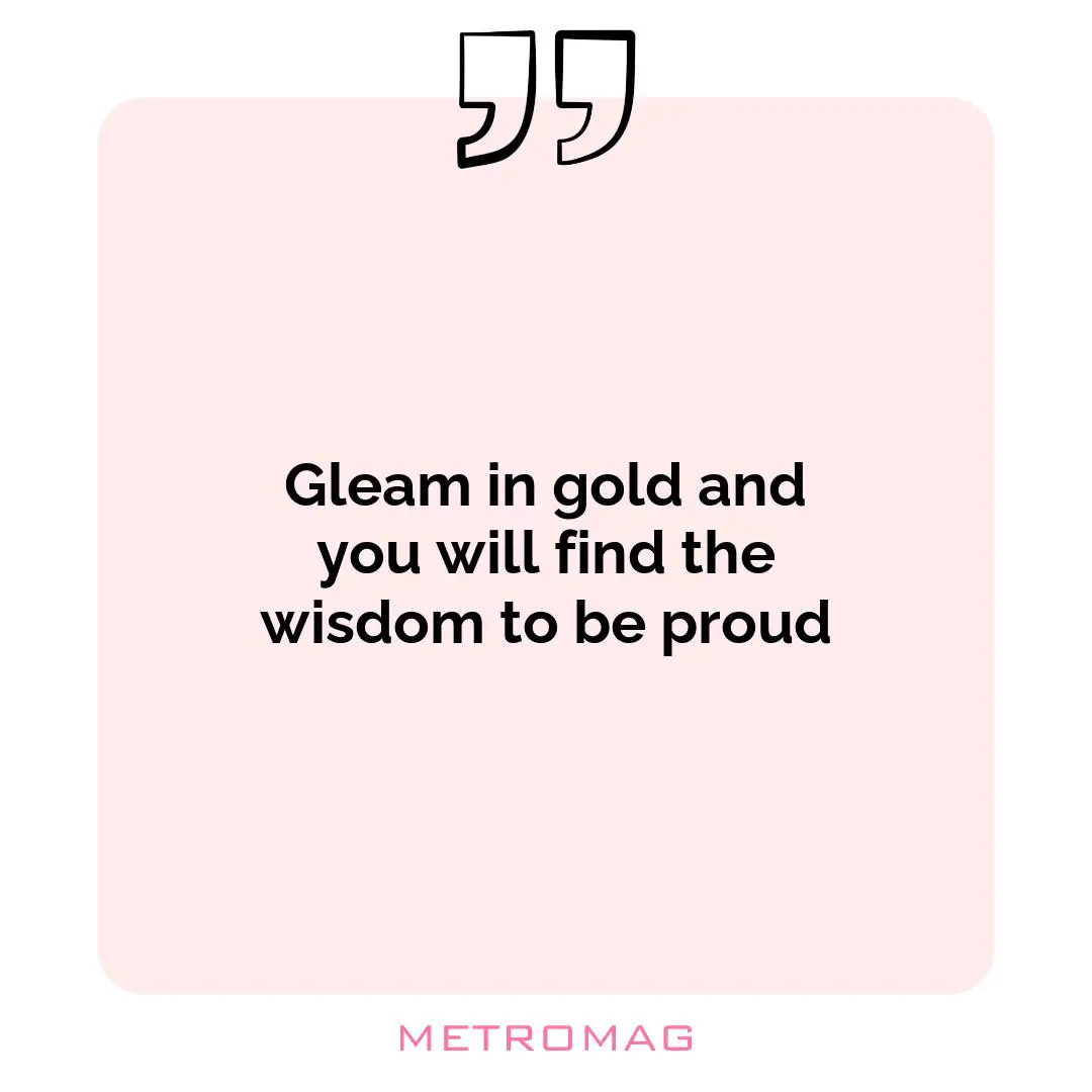 Gleam in gold and you will find the wisdom to be proud