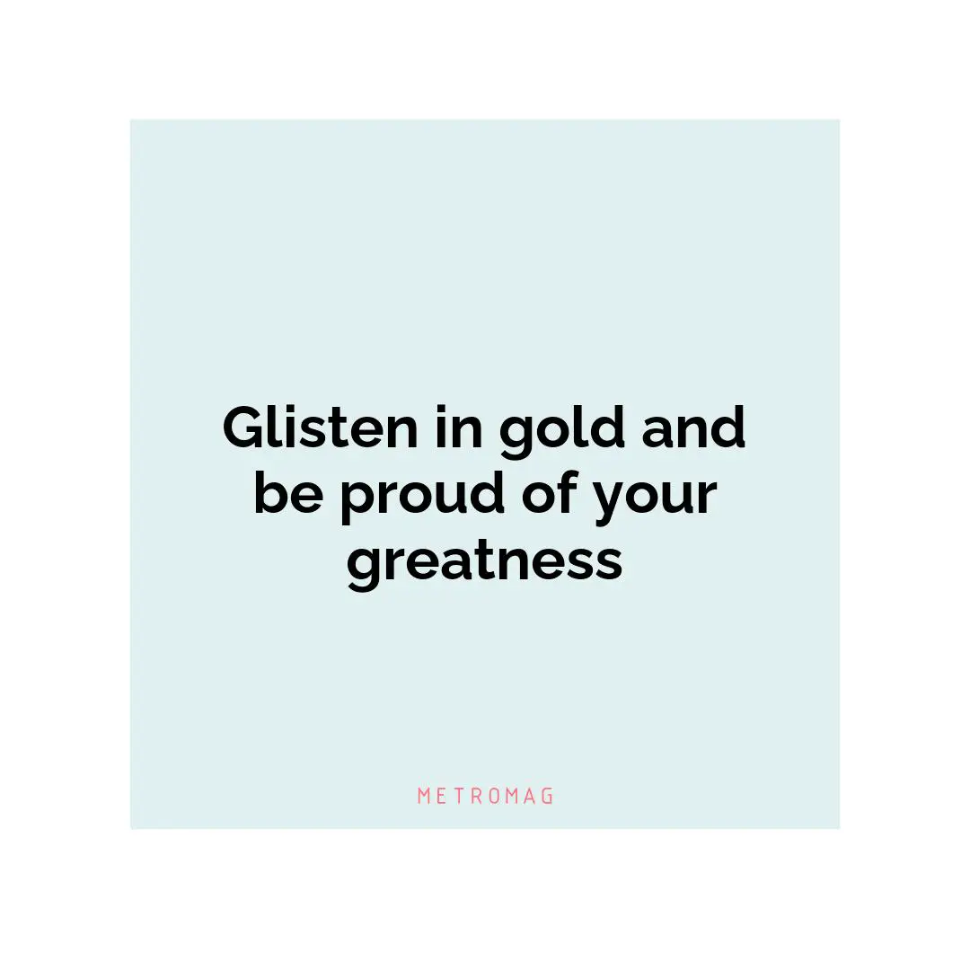 Glisten in gold and be proud of your greatness
