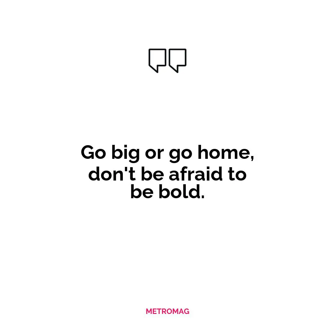 Go big or go home, don't be afraid to be bold.