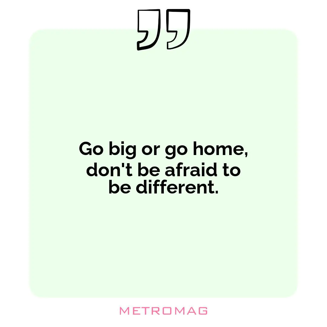 Go big or go home, don't be afraid to be different.