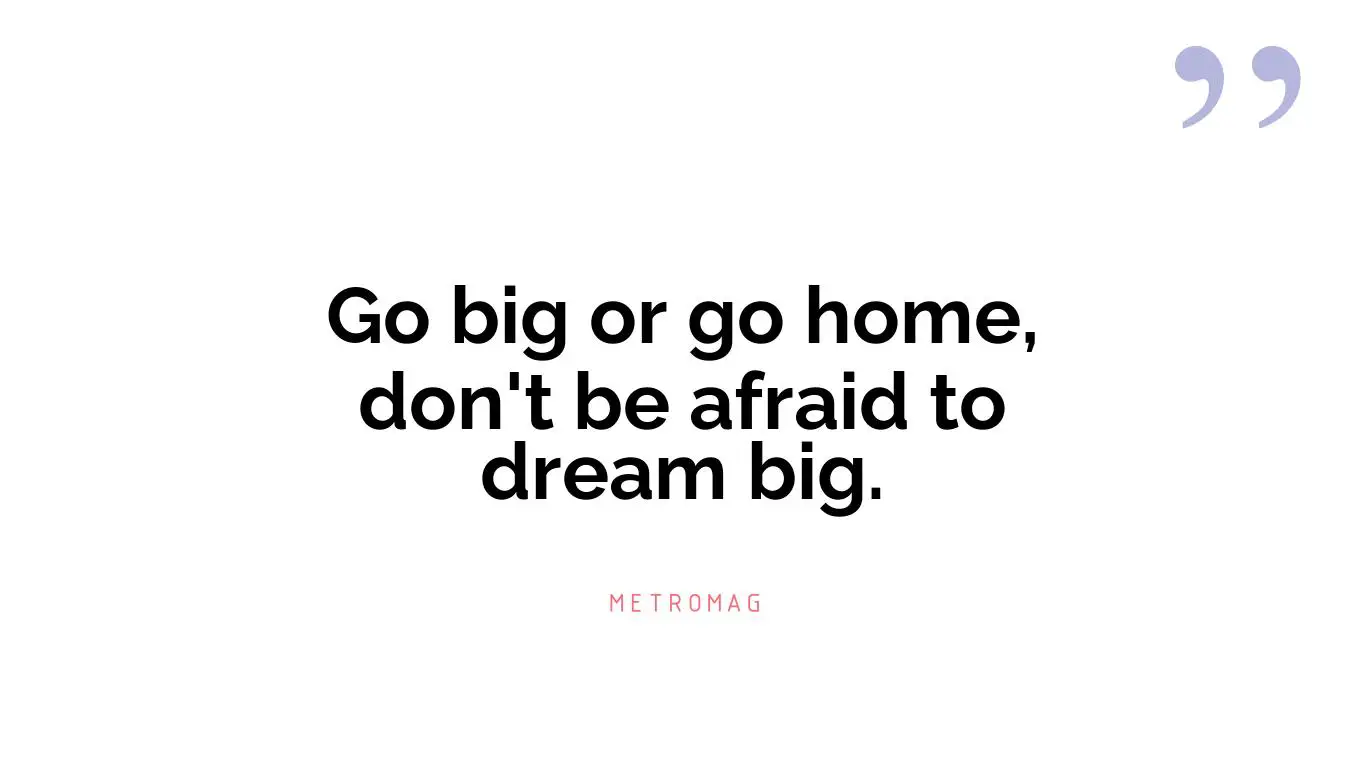Go big or go home, don't be afraid to dream big.