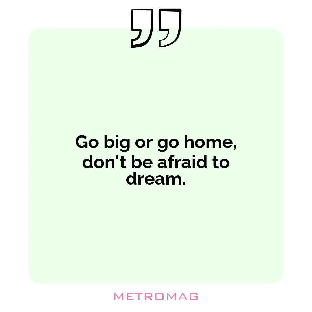 Go big or go home, don't be afraid to dream.
