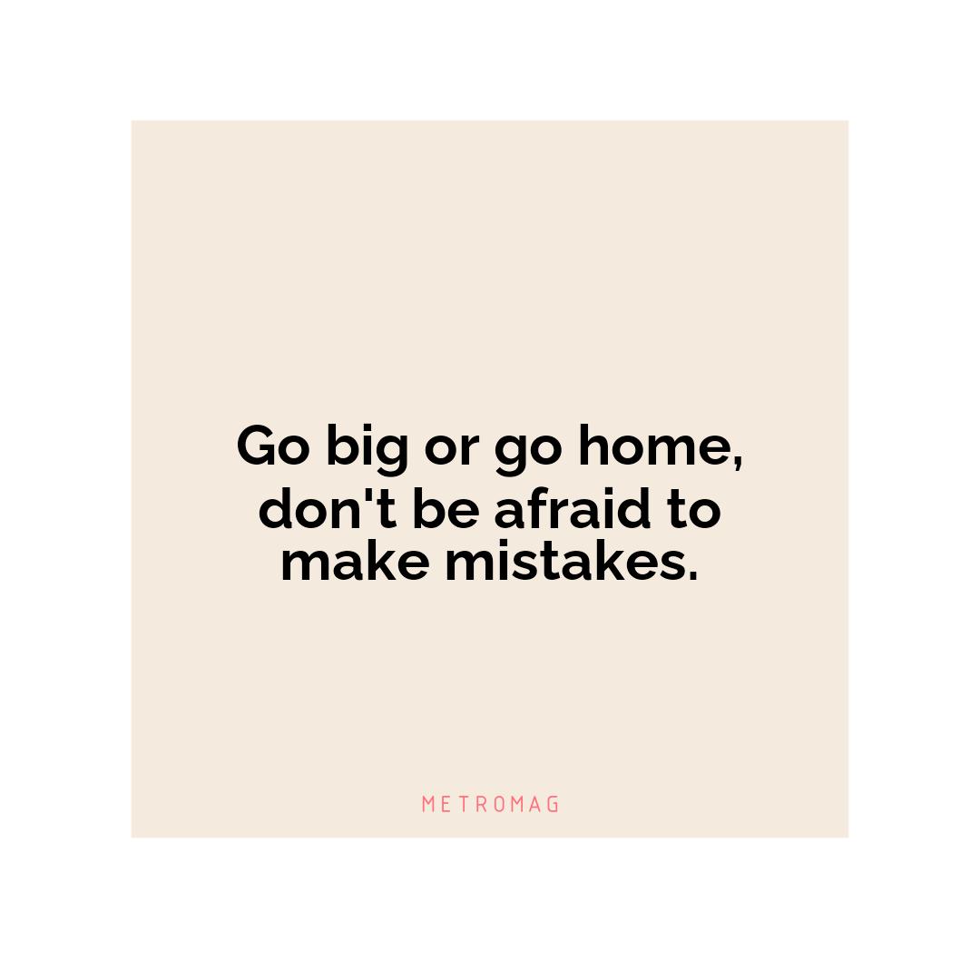 Go big or go home, don't be afraid to make mistakes.