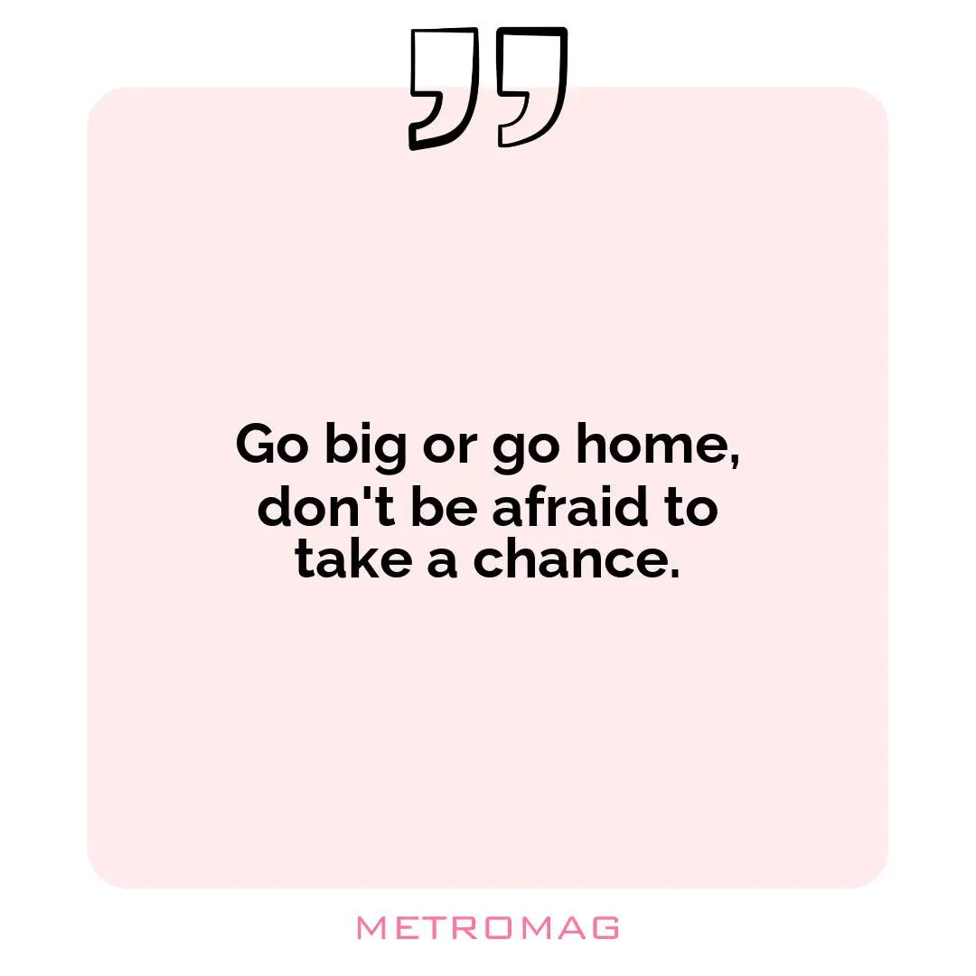 Go big or go home, don't be afraid to take a chance.