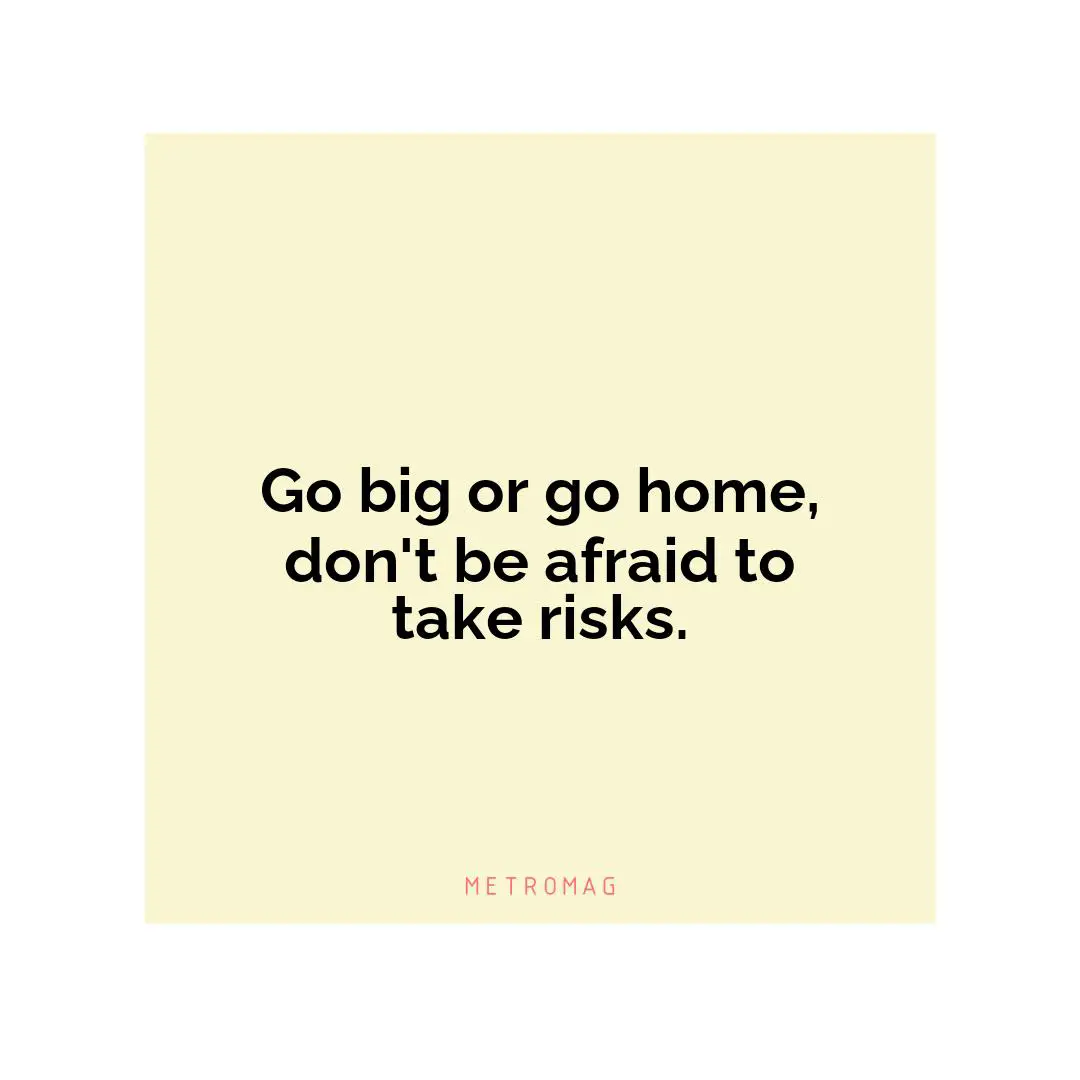 Go big or go home, don't be afraid to take risks.