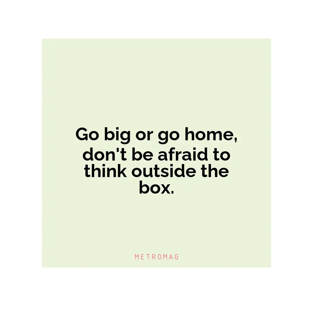 Go big or go home, don't be afraid to think outside the box.