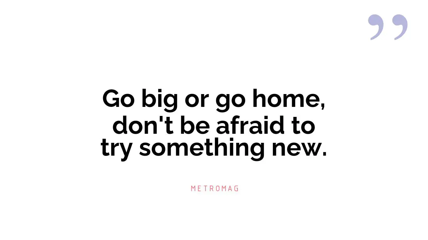 Go big or go home, don't be afraid to try something new.