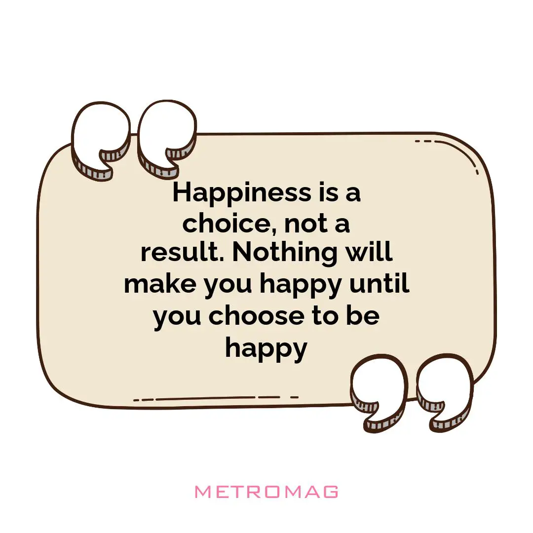 Happiness is a choice, not a result. Nothing will make you happy until you choose to be happy