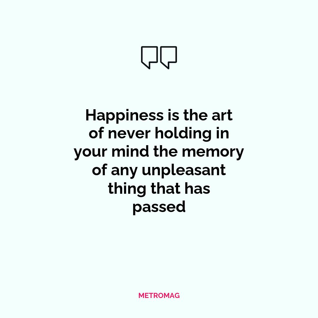 Happiness is the art of never holding in your mind the memory of any unpleasant thing that has passed