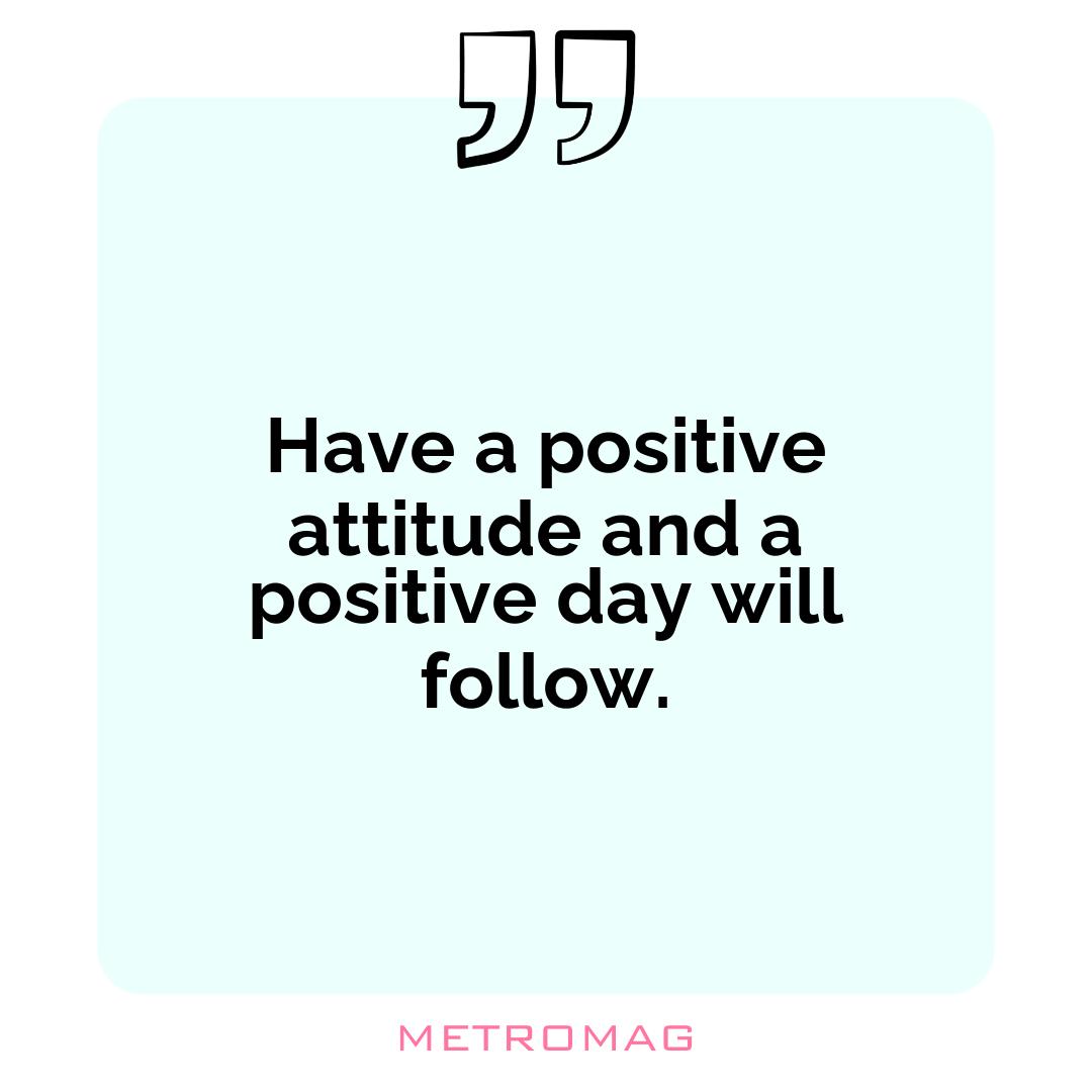 Have a positive attitude and a positive day will follow.
