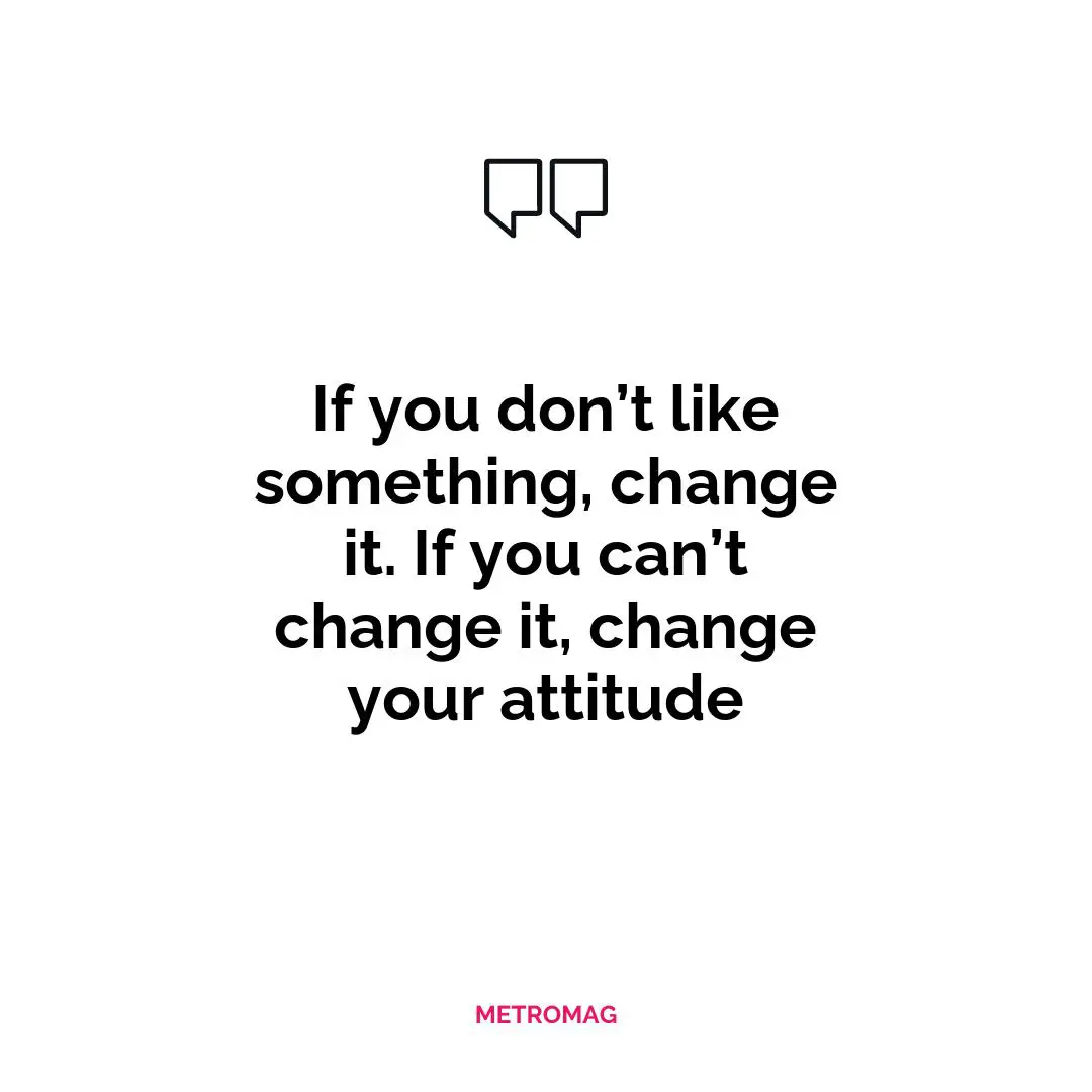 If you don’t like something, change it. If you can’t change it, change your attitude