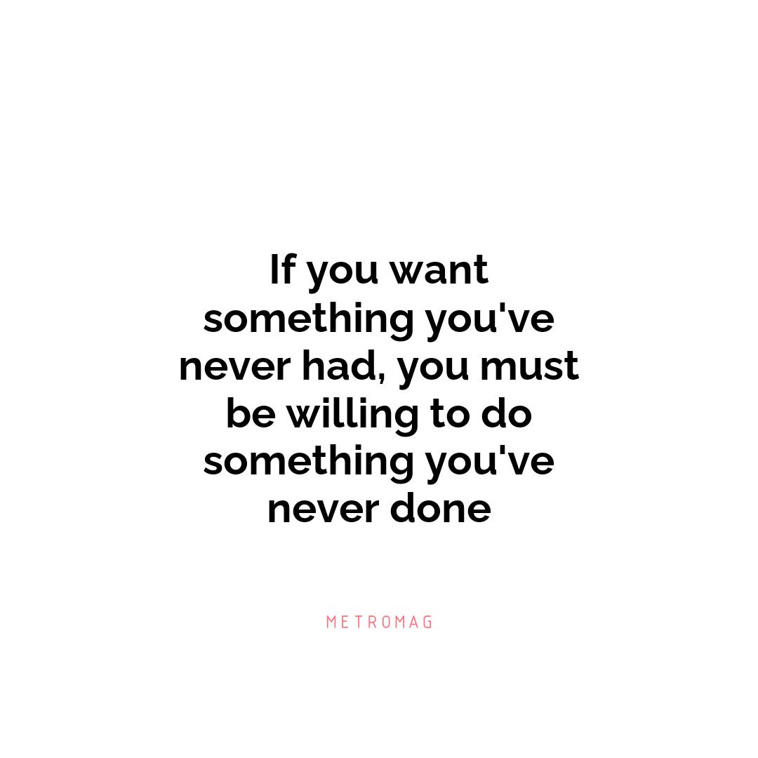 If you want something you've never had, you must be willing to do something you've never done