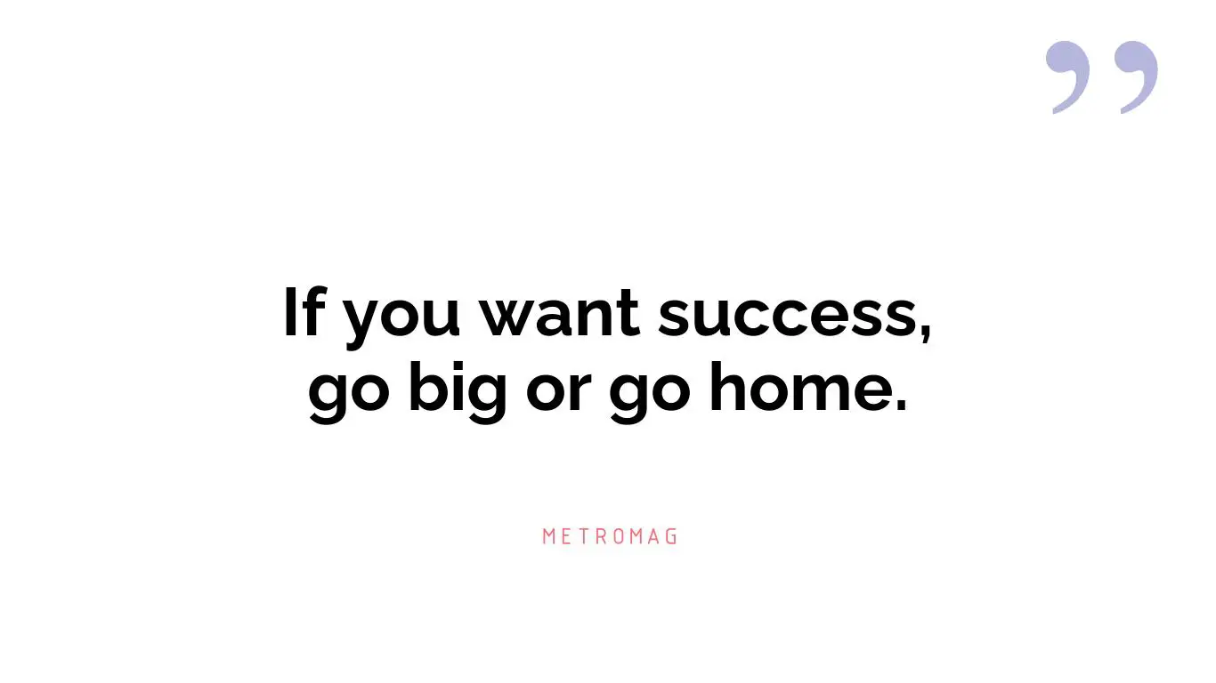 If you want success, go big or go home.