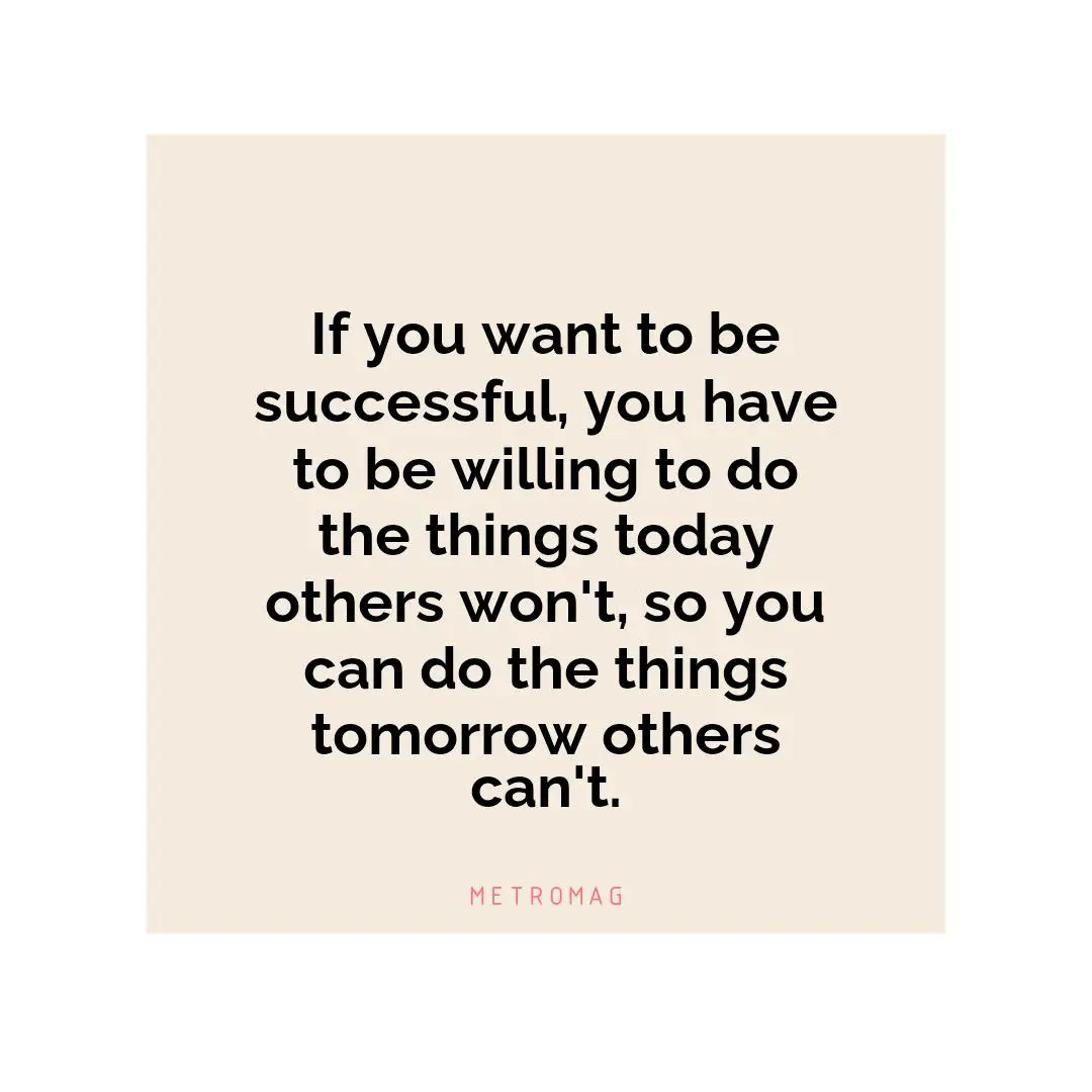 If you want to be successful, you have to be willing to do the things today others won't, so you can do the things tomorrow others can't.
