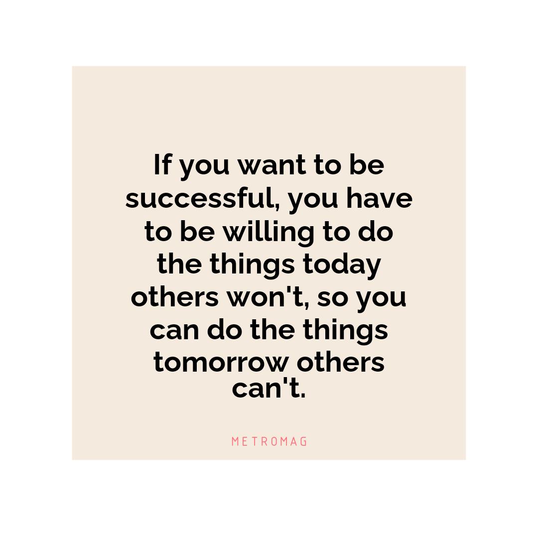 If you want to be successful, you have to be willing to do the things today others won't, so you can do the things tomorrow others can't.