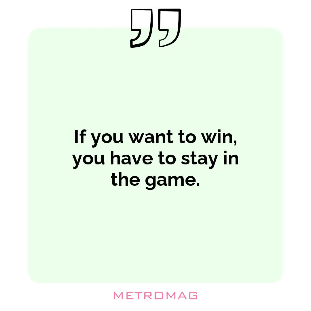 If you want to win, you have to stay in the game.
