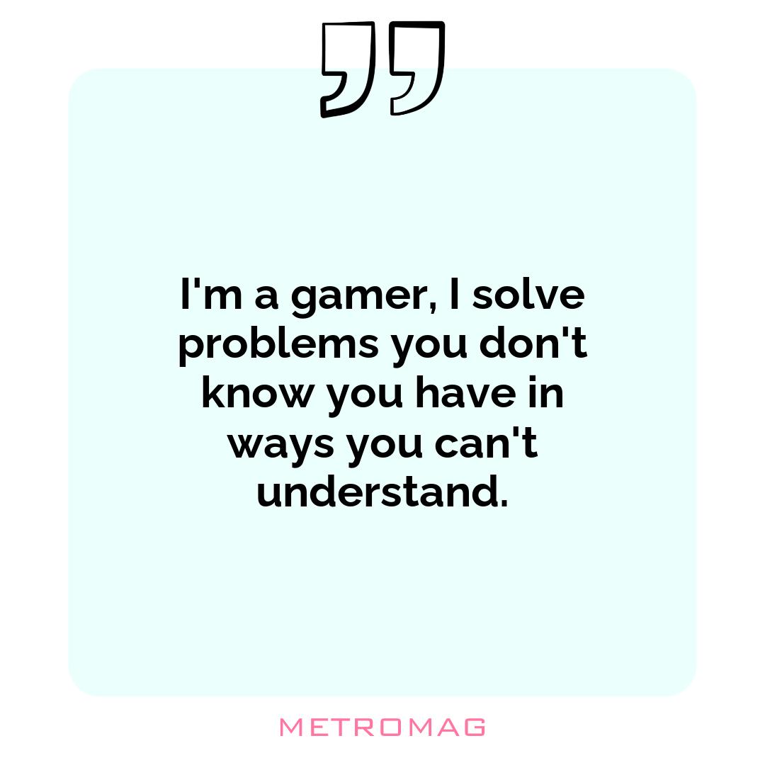 I'm a gamer, I solve problems you don't know you have in ways you can't understand.