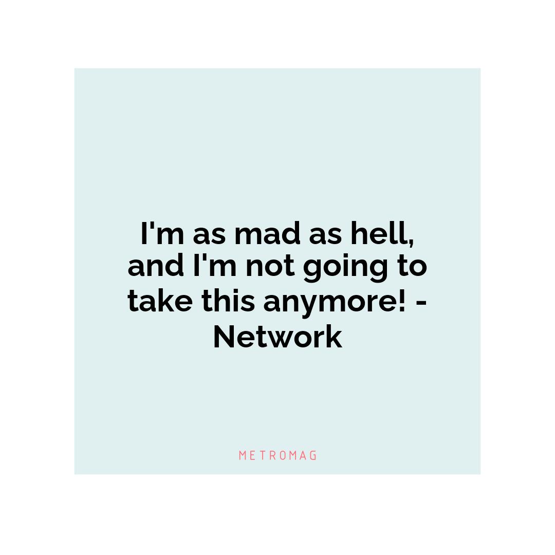 I'm as mad as hell, and I'm not going to take this anymore! - Network