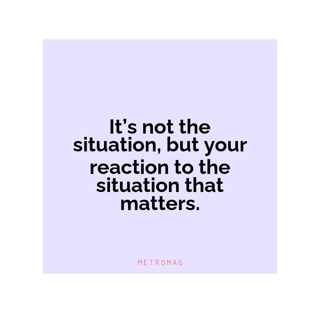 It’s not the situation, but your reaction to the situation that matters.