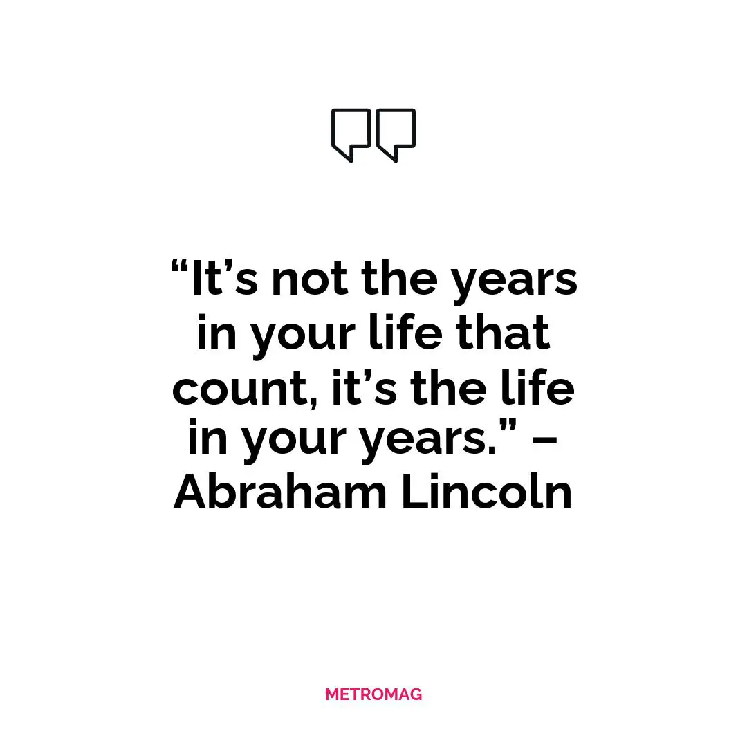 “It’s not the years in your life that count, it’s the life in your years.” – Abraham Lincoln