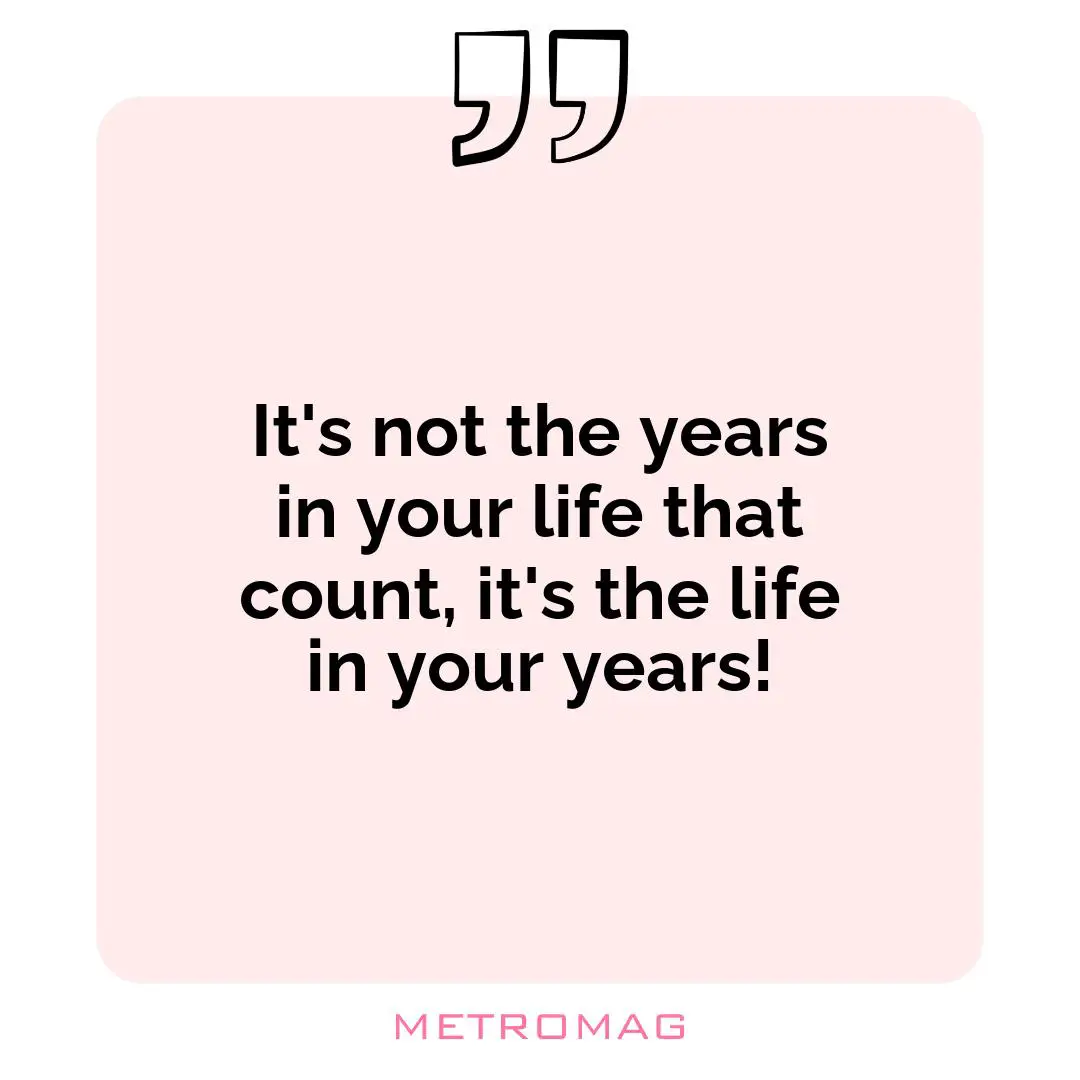 It's not the years in your life that count, it's the life in your years!