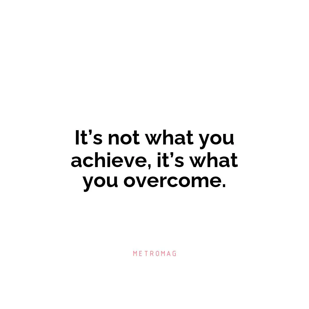 It’s not what you achieve, it’s what you overcome.