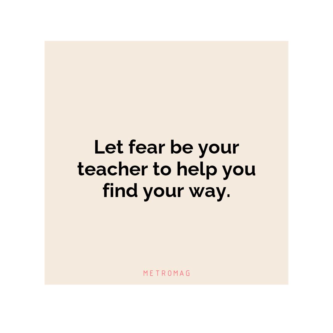 Let fear be your teacher to help you find your way.