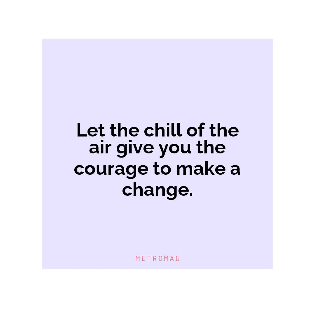 Let the chill of the air give you the courage to make a change.