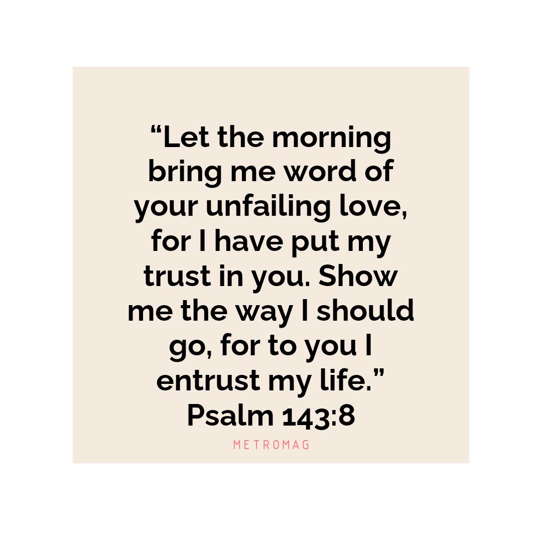 “Let the morning bring me word of your unfailing love, for I have put my trust in you. Show me the way I should go, for to you I entrust my life.” Psalm 143:8